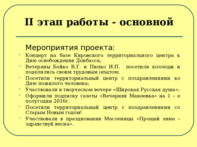 II этап работы - основной  Мероприятия проекта: Концерт на базе Кировского территориального центра к Дню освобождения Донбасса; Ветераны Бойко В.Г. и Пипко И.П. посетили колледж и поделились своим трудовым опытом; Посетили территориальный центр с поздравлениями ко Дню пожилого человека; Участвовали в творческом вечере «Широкая Русская душа»; Оформили подписку газеты «Вечерняя Макеевка» на 1 – е полугодии 2016г. Посетили территориальный центр с поздравлениями со Старым Новым годом! Участвовали в праздновании Масленицы «Прощай зима – здравствуй весна».   