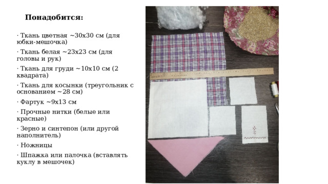 Понадобится:   · Ткань цветная ~30x30 см (для юбки-мешочка) · Ткань белая ~23x23 см (для головы и рук) · Ткань для груди ~10x10 см (2 квадрата) · Ткань для косынки (треугольник с основанием ~28 см) · Фартук ~9x13 см · Прочные нитки (белые или красные) · Зерно и синтепон (или другой наполнитель) · Ножницы · Шпажка или палочка (вставлять куклу в мешочек) 