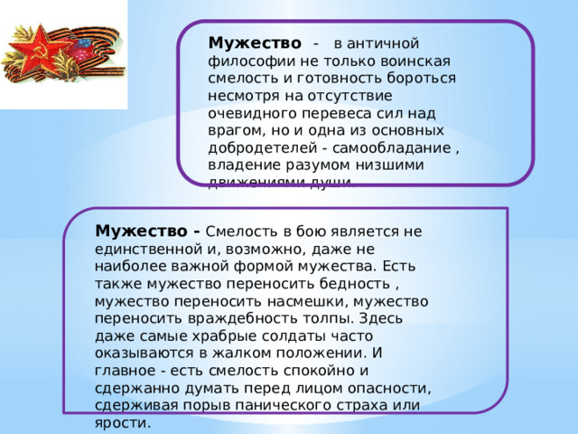Мужество  - в античной философии не только воинская смелость и готовность бороться несмотря на отсутствие очевидного перевеса сил над врагом, но и одна из основных добродетелей - самообладание , владение разумом низшими движениями души. Мужество - Смелость в бою является не единственной и, возможно, даже не наиболее важной формой мужества. Есть также мужество переносить бедность , мужество переносить насмешки, мужество переносить враждебность толпы. Здесь даже самые храбрые солдаты часто оказываются в жалком положении. И главное - есть смелость спокойно и сдержанно думать перед лицом опасности, сдерживая порыв панического страха или ярости. 
