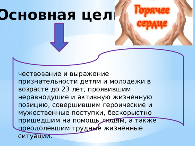 Основная цель чествование и выражение признательности детям и молодежи в возрасте до 23 лет, проявившим неравнодушие и активную жизненную позицию, совершившим героические и мужественные поступки, бескорыстно пришедшим на помощь людям, а также преодолевшим трудные жизненные ситуации. 