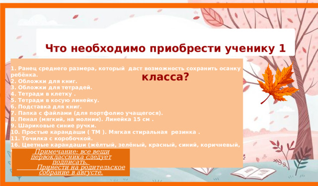 Что необходимо приобрести ученику 1 класса?  1. Ранец среднего размера, который даст возможность сохранить осанку ребёнка. 2. Обложки для книг. 3. Обложки для тетрадей. 4. Тетради в клетку . 5. Тетради в косую линейку. 6. Подставка для книг. 7. Папка с файлами (для портфолио учащегося). 8. Пенал (мягкий, на молнии). Линейка 15 см . 9. Шариковые синие ручки. 10. Простые карандаши ( ТМ ). Мягкая стиральная резинка . 11. Точилка с коробочкой. 16. Цветные карандаши (жёлтый, зелёный, красный, синий, коричневый, чёрный).  Примечание: все вещи первоклассника следует подписать.   Принести на родительское собрание в августе. 9 