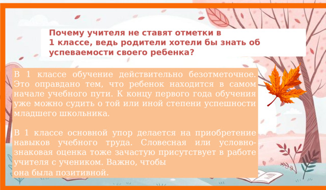 Почему учителя не ставят отметки в  1 классе, ведь родители хотели бы знать об успеваемости своего ребенка?    В 1 классе обучение действительно безотметочное. Это оправдано тем, что ребенок находится в самом начале учебного пути. К концу первого года обучения уже можно судить о той или иной степени успешности младшего школьника. В 1 классе основной упор делается на приобретение навыков учебного труда. Словесная или условно-знаковая оценка тоже зачастую присутствует в работе учителя с учеником. Важно, чтобы она была позитивной .   9 
