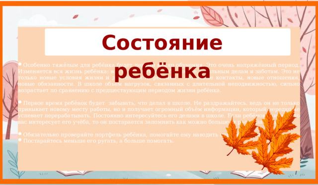 Состояние ребёнка Особенно тяжёлым для ребёнка будет первый месяц обучения. Это очень напряжённый период. Изменяется вся жизнь ребёнка: всё подчиняется учёбе, школе, школьным делам и заботам. Это не только новые условия жизни и деятельности ребёнка – это новые контакты, новые отношения, новые обязанности. В школе объём нагрузок, связанных с длительной неподвижностью, сильно возрастает по сравнению с предшествующим периодом жизни ребёнка. Первое время ребёнок будет забывать, что делал в школе. Не раздражайтесь, ведь он не только привыкает новому месту работы, но и получает огромный объём информации, который нередко не успевает перерабатывать. Постоянно интересуйтесь его делами в школе. Если ребёнок увидит, что вас интересует его учёба, то он постарается запомнить как можно больше, и рассказать вам. Обязательно проверяйте портфель ребёнка, помогайте ему наводить порядок в нём. Постарайтесь меньше его ругать, а больше помогать.    