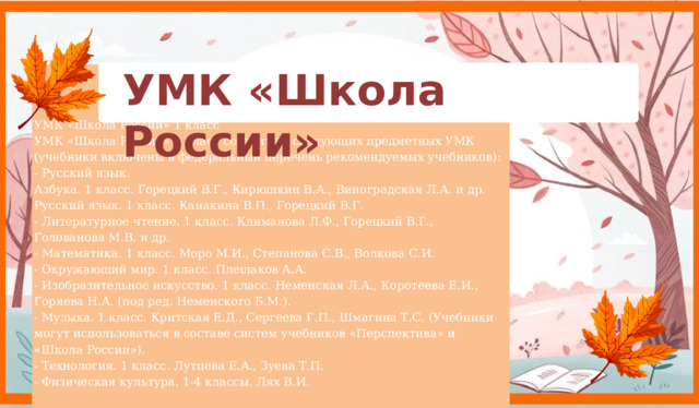 УМК «Школа России» УМК «Школа России» 1 класс УМК «Школа России» 1 класс состоит из следующих предметных УМК (учебники включены в федеральный перечень рекомендуемых учебников):   - Русский язык.   Азбука. 1 класс. Горецкий В.Г., Кирюшкин В.А., Виноградская Л.А. и др.  Русский язык. 1 класс. Канакина В.П., Горецкий В.Г.  - Литературное чтение. 1 класс. Климанова Л.Ф., Горецкий В.Г., Голованова М.В. и др.   - Математика. 1 класс. Моро М.И., Степанова С.В., Волкова С.И.    - Окружающий мир. 1 класс. Плешаков А.А.   - Изобразительное искусство. 1 класс. Неменская Л.А., Коротеева Е.И., Горяева Н.А. (под ред. Неменского Б.М.).  - Музыка. 1 класс. Критская Е.Д., Сергеева Г.П., Шмагина Т.С. (Учебники могут использоваться в составе систем учебников «Перспектива» и «Школа России»).   - Технология. 1 класс. Лутцева Е.А., Зуева Т.П.  - Физическая культура. 1-4 классы. Лях В.И.    8 