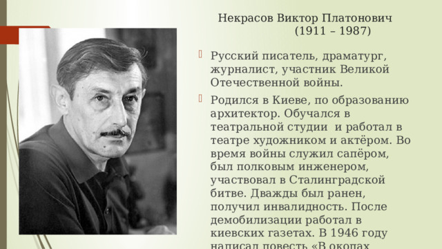 Некрасов Виктор Платонович  (1911 – 1987) Русский писатель, драматург, журналист, участник Великой Отечественной войны. Родился в Киеве, по образованию архитектор. Обучался в театральной студии и работал в театре художником и актёром. Во время войны служил сапёром, был полковым инженером, участвовал в Сталинградской битве. Дважды был ранен, получил инвалидность. После демобилизации работал в киевских газетах. В 1946 году написал повесть «В окопах Сталинграда», одну из самых правдивых книг о войне, которая стояла у истоков «лейтенантской литературы». 