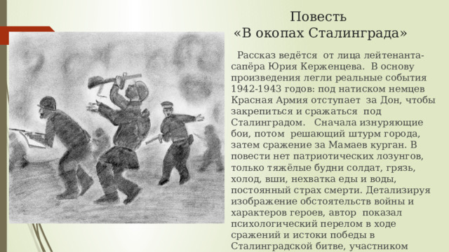 Повесть  «В окопах Сталинграда»  Рассказ ведётся от лица лейтенанта-сапёра Юрия Керженцева. В основу произведения легли реальные события 1942-1943 годов: под натиском немцев Красная Армия отступает за Дон, чтобы закрепиться и сражаться под Сталинградом. Сначала изнуряющие бои, потом решающий штурм города, затем сражение за Мамаев курган. В повести нет патриотических лозунгов, только тяжёлые будни солдат, грязь, холод, вши, нехватка еды и воды, постоянный страх смерти. Детализируя изображение обстоятельств войны и характеров героев, автор показал психологический перелом в ходе сражений и истоки победы в Сталинградской битве, участником которой был сам В.П.Некрасов. 