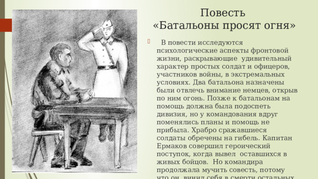 Повесть  «Батальоны просят огня»  В повести исследуются психологические аспекты фронтовой жизни, раскрывающие удивительный характер простых солдат и офицеров, участников войны, в экстремальных условиях. Два батальона назначены были отвлечь внимание немцев, открыв по ним огонь. Позже к батальонам на помощь должна была подоспеть дивизия, но у командования вдруг поменялись планы и помощь не прибыла. Храбро сражавшиеся солдаты обречены на гибель. Капитан Ермаков совершил героический поступок, когда вывел оставшихся в живых бойцов. Но командира продолжала мучить совесть, потому что он винил себя в смерти остальных. Бондарев рассказал о людях, прошедших проверку войной, через испытание огнём. 