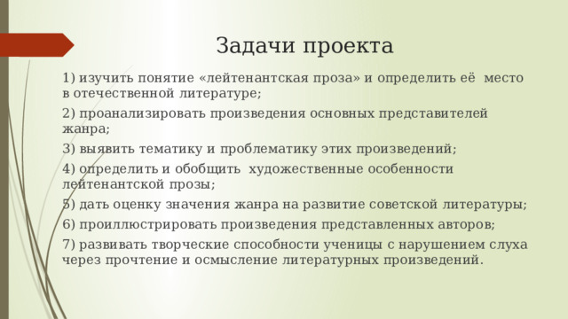 Задачи проекта  1) изучить понятие «лейтенантская проза» и определить её место в отечественной литературе; 2) проанализировать произведения основных представителей жанра; 3) выявить тематику и проблематику этих произведений; 4) определить и обобщить художественные особенности лейтенантской прозы; 5) дать оценку значения жанра на развитие советской литературы; 6) проиллюстрировать произведения представленных авторов; 7) развивать творческие способности ученицы с нарушением слуха через прочтение и осмысление литературных произведений.  
