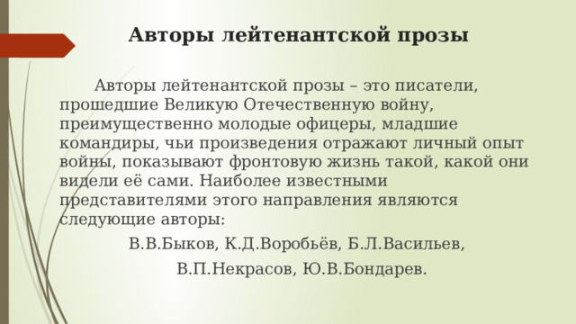 Авторы лейтенантской прозы      Авторы лейтенантской прозы – это писатели, прошедшие Великую Отечественную войну, преимущественно молодые офицеры, младшие командиры, чьи произведения отражают личный опыт войны, показывают фронтовую жизнь такой, какой они видели её сами. Наиболее известными представителями этого направления являются следующие авторы: В.В.Быков, К.Д.Воробьёв, Б.Л.Васильев,  В.П.Некрасов, Ю.В.Бондарев. 
