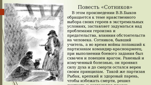 Повесть «Сотников»  В этом произведении В.В.Быков обращается к теме нравственного выбора своих героев в экстремальных условиях, заставляет задуматься над проблемами героизма и предательства, влияния обстоятельств на человека. Сотников, бывший учитель, а во время войны попавший к партизанам командир-красноармеец, при выполнении боевого задания был схвачен и повешен врагом. Раненый и измученный болезнью, он проявил силу духа и до смерти остался верен своим принципам. Такой же партизан Рыбак, крепкий и здоровый парень, чтобы избежать смерти, решил схитрить и согласился помочь полицаям, но стал врагом всем и самому себе. 