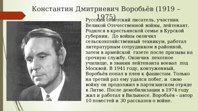 Константин Дмитриевич Воробьёв (1919 – 1975) Русский советский писатель, участник Великой Отечественной войны, лейтенант. Родился в крестьянской семье в Курской губернии. До войны окончил сельскохозяйственный техникум, работал литературным сотрудником в районной, затем в армейской газете после призыва на срочную службу. Окончив пехотное училище, в звании лейтенанта воевал под Москвой. В 1941 году, контуженный, Воробьёв попал в плен к фашистам. Только на третий раз ему удался побег, и свою войну он продолжил в партизанском отряде в Литве. После демобилизации в 1974 году жил и работал в Вильнюсе. Воробьёв – автор 10 повестей и 30 рассказов о войне. 