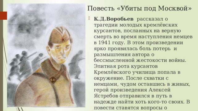 Повесть «Убиты под Москвой» К.Д.Воробьев рассказал  о трагедии молодых кремлёвских курсантов, посланных на верную смерть во время наступления немцев в 1941 году. В этом произведении ярко проявилась боль потерь и размышления автора о бессмысленной жестокости войны. Элитная рота курсантов Кремлёвского училища попала в окружение. После схватки с немцами, чудом оставшись в живых, герой произведения Алексей Ястребов отправился в путь в надежде найти хоть кого-то своих. В повести ставятся вопросы о героизме, гуманизме и долге. Алексей Ястребов верно решает для себя эти проблемы. 