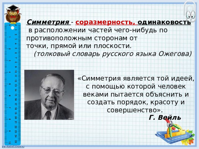 Симметрия -  соразмерность,   одинаковость  в расположении частей чего-нибудь по противоположным сторонам от точки, прямой или плоскости.   (толковый словарь русского языка Ожегова) «Симметрия является той идеей, с помощью которой человек веками пытается объяснить и создать порядок, красоту и совершенство». Г. Вейль 