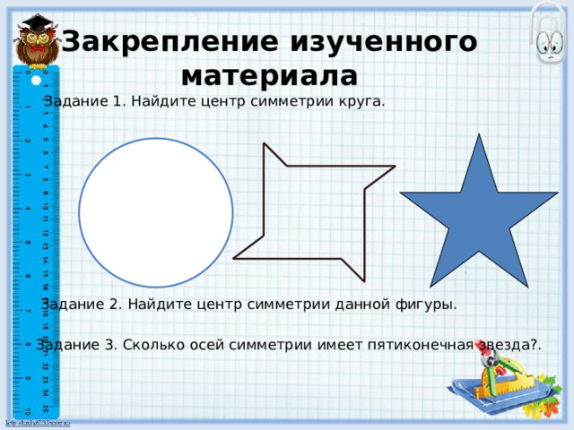 Закрепление изученного материала Задание 1. Найдите центр симметрии круга. Задание 2. Найдите центр симметрии данной фигуры. Задание 3. Сколько осей симметрии имеет пятиконечная звезда?. 