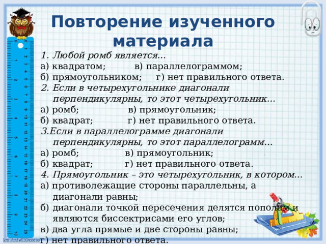 Повторение изученного материала 1. Любой ромб является… а) квадратом; в) параллелограммом; б) прямоугольником; г) нет правильного ответа. 2. Если в четырехугольнике диагонали перпендикулярны, то этот четырехугольник… а) ромб; в) прямоугольник; б) квадрат; г) нет правильного ответа. 3.Если в параллелограмме диагонали перпендикулярны, то этот параллелограмм… а) ромб; в) прямоугольник; б) квадрат; г) нет правильного ответа . 4. Прямоугольник – это четырехугольник, в котором… а) противолежащие стороны параллельны, а диагонали равны; б) диагонали точкой пересечения делятся пополам и являются биссектрисами его углов; в) два угла прямые и две стороны равны; г) нет правильного ответа. 