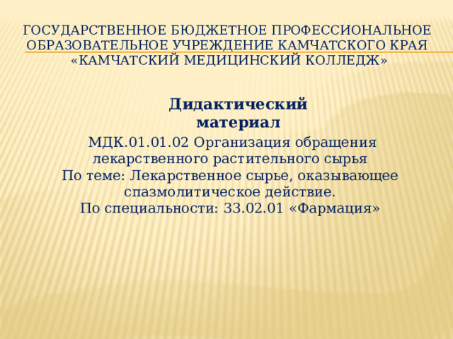 Государственное бюджетное профессиональное образовательное учреждение Камчатского края «Камчатский медицинский колледж»   Дидактический материал  МДК.01.01.02 Организация обращения лекарственного растительного сырья По теме: Лекарственное сырье, оказывающее спазмолитическое действие.  По специальности: 33.02.01 «Фармация»    