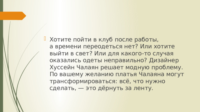 Хотите пойти в клуб после работы, а времени переодеться нет? Или хотите выйти в свет? Или для какого-то случая оказались одеты неправильно? Дизайнер Хуссейн Чалаян решает модную проблему. По вашему желанию платья Чалаяна могут трансформироваться: всё, что нужно сделать, — это дёрнуть за ленту. 