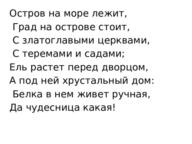 Остров на море лежит,  Град на острове стоит,  С златоглавыми церквами,  С теремами и садами; Ель растет перед дворцом, А под ней хрустальный дом:  Белка в нем живет ручная, Да чудесница какая!   