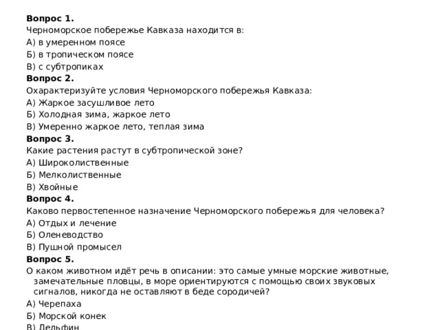 Вопрос 1. Черноморское побережье Кавказа находится в: А) в умеренном поясе Б) в тропическом поясе В) с субтропиках Вопрос 2. Охарактеризуйте условия Черноморского побережья Кавказа: А) Жаркое засушливое лето Б) Холодная зима, жаркое лето В) Умеренно жаркое лето, теплая зима Вопрос 3. Какие растения растут в субтропической зоне? А) Широколиственные Б) Мелколиственные В) Хвойные Вопрос 4. Каково первостепенное назначение Черноморского побережья для человека? А) Отдых и лечение Б) Оленеводство В) Пушной промысел Вопрос 5. О каком животном идёт речь в описании: это самые умные морские животные, замечательные пловцы, в море ориентируются с помощью своих звуковых сигналов, никогда не оставляют в беде сородичей? А) Черепаха Б) Морской конек В) Дельфин 
