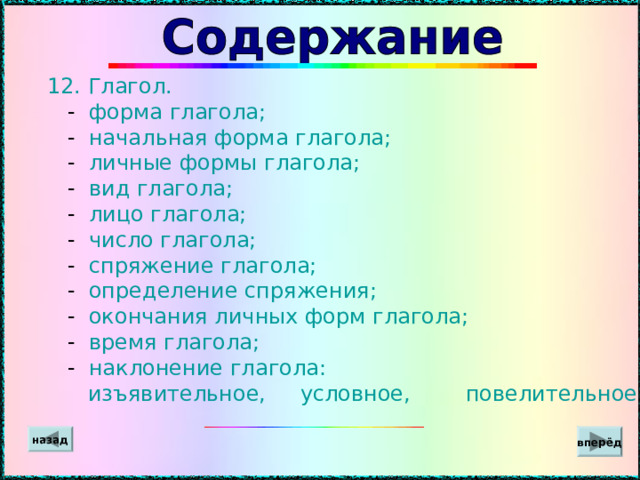  12.  Глагол.  - форма глагола;  - начальная форма глагола;  - личные формы глагола;  - вид глагола;  - лицо глагола;  - число глагола;  - спряжение глагола;  - определение спряжения;  - окончания личных форм глагола;  - время глагола;  - наклонение глагола:  изъявительное, условное, повелительное . вперёд назад 