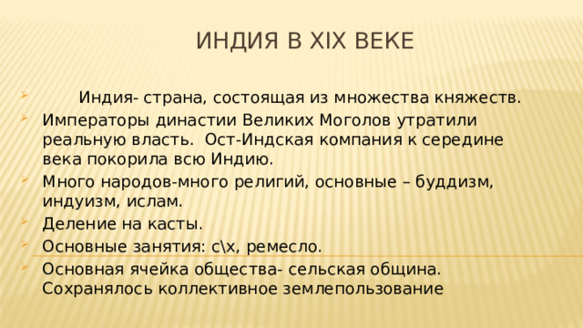  Индия в XIX веке  Индия- страна, состоящая из множества княжеств. Императоры династии Великих Моголов утратили реальную власть. Ост-Индская компания к середине века покорила всю Индию. Много народов-много религий, основные – буддизм, индуизм, ислам. Деление на касты. Основные занятия: с\х, ремесло. Основная ячейка общества- сельская община. Сохранялось коллективное землепользование 