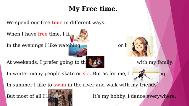 My Free time . We spend our free time in different ways. When I have free time, I like In the evenings I like watching or listening to At weekends, I prefer going to the with my family. In winter many people skate or ski . But as for me, I prefer playing In summer I like to swim in the river and walk with my friends. But most of all I like It’s my hobby. I dance everywhere. 