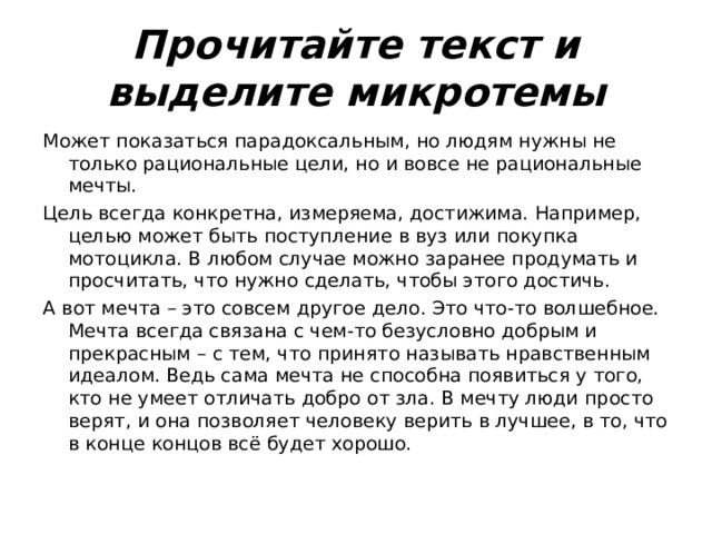 Прочитайте текст и выделите микротемы Может показаться парадоксальным, но людям нужны не только рациональные цели, но и вовсе не рациональные мечты. Цель всегда конкретна, измеряема, достижима. Например, целью может быть поступление в вуз или покупка мотоцикла. В любом случае можно заранее продумать и просчитать, что нужно сделать, чтобы этого достичь. А вот мечта – это совсем другое дело. Это что-то волшебное. Мечта всегда связана с чем-то безусловно добрым и прекрасным – с тем, что принято называть нравственным идеалом. Ведь сама мечта не способна появиться у того, кто не умеет отличать добро от зла. В мечту люди просто верят, и она позволяет человеку верить в лучшее, в то, что в конце концов всё будет хорошо. 