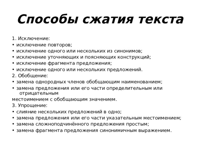 Способы сжатия текста 1. Исключение: • исключение повторов; • исключение одного или нескольких из синонимов; • исключение уточняющих и поясняющих конструкций; • исключение фрагмента предложения; • исключение одного или нескольких предложений. 2. Обобщение: • замена однородных членов обобщающим наименованием; • замена предложения или его части определительным или отрицательным местоимением с обобщающим значением. 3. Упрощение: • слияние нескольких предложений в одно; • замена предложения или его части указательным местоимением; • замена сложноподчинённого предложения простым; • замена фрагмента предложения синонимичным выражением. 
