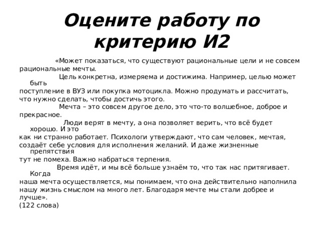 Оцените работу по критерию И2  «Может показаться, что существуют рациональные цели и не совсем рациональные мечты.  Цель конкретна, измеряема и достижима. Например, целью может быть поступление в ВУЗ или покупка мотоцикла. Можно продумать и рассчитать, что нужно сделать, чтобы достичь этого.  Мечта – это совсем другое дело, это что-то волшебное, доброе и прекрасное.  Люди верят в мечту, а она позволяет верить, что всё будет хорошо. И это как ни странно работает. Психологи утверждают, что сам человек, мечтая, создаёт себе условия для исполнения желаний. И даже жизненные препятствия тут не помеха. Важно набраться терпения.  Время идёт, и мы всё больше узнаём то, что так нас притягивает. Когда наша мечта осуществляется, мы понимаем, что она действительно наполнила нашу жизнь смыслом на много лет. Благодаря мечте мы стали добрее и лучше». (122 слова) 