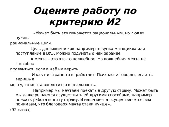 Оцените работу по критерию И2  «Может быть это покажется рациональным, но людям нужны рациональные цели.  Цель достижима: как например покупка мотоцикла или поступление в ВУЗ. Можно подумать о ней заранее.  А мечта – это что-то волшебное. Но волшебная мечта не способна проявиться, если в неё не верить.  И как ни странно это работает. Психологи говорят, если ты веришь в мечту, то мечта воплотится в реальность.  Например мы мечтаем поехать в другую страну. Может быть мы даже решаемся осуществить её другими способами, например поехать работать в эту страну. И наша мечта осуществляется, мы понимаем, что благодаря мечте стали лучше». (92 слова) 