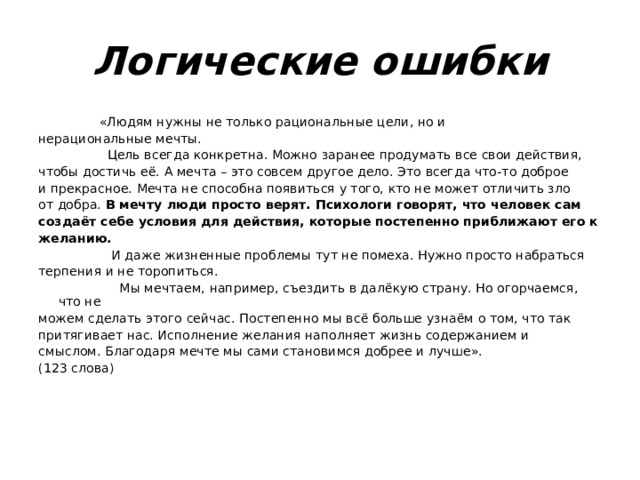 Логические ошибки  «Людям нужны не только рациональные цели, но и нерациональные мечты.  Цель всегда конкретна. Можно заранее продумать все свои действия, чтобы достичь её. А мечта – это совсем другое дело. Это всегда что-то доброе и прекрасное. Мечта не способна появиться у того, кто не может отличить зло от добра. В мечту люди просто верят. Психологи говорят, что человек сам создаёт себе условия для действия, которые постепенно приближают его к желанию.  И даже жизненные проблемы тут не помеха. Нужно просто набраться терпения и не торопиться.  Мы мечтаем, например, съездить в далёкую страну. Но огорчаемся, что не можем сделать этого сейчас. Постепенно мы всё больше узнаём о том, что так притягивает нас. Исполнение желания наполняет жизнь содержанием и смыслом. Благодаря мечте мы сами становимся добрее и лучше». (123 слова) 