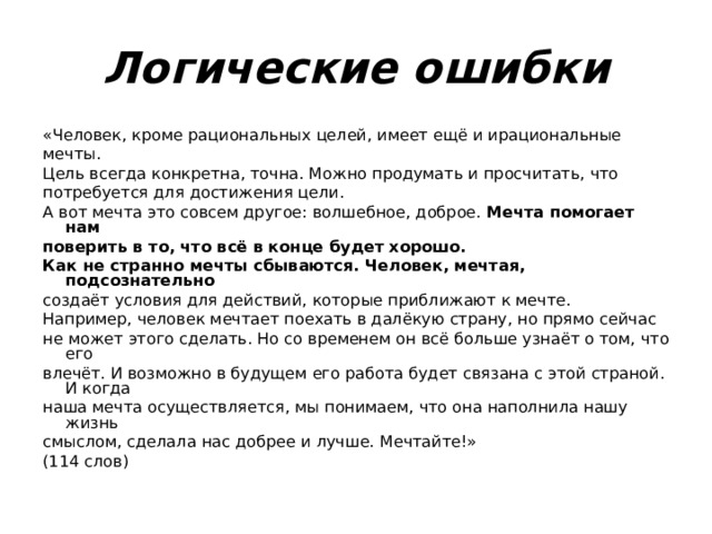 Логические ошибки «Человек, кроме рациональных целей, имеет ещё и ирациональные мечты. Цель всегда конкретна, точна. Можно продумать и просчитать, что потребуется для достижения цели. А вот мечта это совсем другое: волшебное, доброе. Мечта помогает нам поверить в то, что всё в конце будет хорошо. Как не странно мечты сбываются. Человек, мечтая, подсознательно создаёт условия для действий, которые приближают к мечте. Например, человек мечтает поехать в далёкую страну, но прямо сейчас не может этого сделать. Но со временем он всё больше узнаёт о том, что его влечёт. И возможно в будущем его работа будет связана с этой страной. И когда наша мечта осуществляется, мы понимаем, что она наполнила нашу жизнь смыслом, сделала нас добрее и лучше. Мечтайте!» (114 слов) 