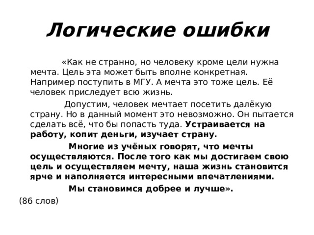 Логические ошибки  «Как не странно, но человеку кроме цели нужна мечта. Цель эта может быть вполне конкретная. Например поступить в МГУ. А мечта это тоже цель. Её человек приследует всю жизнь.  Допустим, человек мечтает посетить далёкую страну. Но в данный момент это невозможно. Он пытается сделать всё, что бы попасть туда. Устраивается на работу, копит деньги, изучает страну.  Многие из учёных говорят, что мечты осуществляются. После того как мы достигаем свою цель и осуществляем мечту, наша жизнь становится ярче и наполняется интересными впечатлениями.  Мы становимся добрее и лучше». (86 слов) 