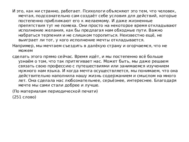 И это, как ни странно, работает. Психологи объясняют это тем, что человек, мечтая, подсознательно сам создаёт себе условия для действий, которые постепенно приближают его к желаемому. И даже жизненные препятствия тут не помеха. Они просто на некоторое время откладывают исполнение желания, как бы предлагая нам обходные пути. Важно набраться терпения и не слишком торопиться. Неизвестно ещё, не выиграет ли тот, у кого исполнение мечты откладывается. Например, мы мечтаем съездить в далёкую страну и огорчаемся, что не можем сделать этого прямо сейчас. Время идёт, и мы постепенно всё больше узнаём о том, что так притягивает нас. Может быть, мы даже решаем связать свою профессию с путешествиями или занимаемся изучением нужного нам языка. И когда мечта осуществляется, мы понимаем, что она действительно наполнила нашу жизнь содержанием и смыслом на много лет. Она сделала нас любознательнее, серьёзнее, интереснее. Благодаря мечте мы сами стали добрее и лучше. (По материалам периодической печати) (251 слово) 