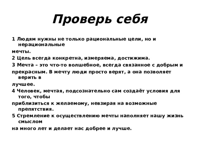 Проверь себя 1 Людям нужны не только рациональные цели, но и нерациональные мечты. 2 Цель всегда конкретна, измеряема, достижима. 3 Мечта – это что-то волшебное, всегда связанное с добрым и прекрасным. В мечту люди просто верят, а она позволяет верить в лучшее. 4 Человек, мечтая, подсознательно сам создаёт условия для того, чтобы приблизиться к желаемому, невзирая на возможные препятствия. 5 Стремление к осуществлению мечты наполняет нашу жизнь смыслом на много лет и делает нас добрее и лучше. 
