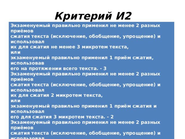  Критерий И2 Экзаменуемый правильно применил не менее 2 разных приёмов сжатия текста (исключение, обобщение, упрощение) и использовал их для сжатия не менее 3 микротем текста, или экзаменуемый правильно применил 1 приём сжатия, использовав его на протяжении всего текста. - 3 Экзаменуемый правильно применил не менее 2 разных приёмов сжатия текста (исключение, обобщение, упрощение) и использовал их для сжатия 2 микротем текста, или экзаменуемый правильно применил 1 приём сжатия и использовал его для сжатия 3 микротем текста. - 2 Экзаменуемый правильно применил не менее 2 разных приёмов сжатия текста (исключение, обобщение, упрощение) и использовал их для сжатия 1 микротемы текста, или экзаменуемый правильно применил 1 приём сжатия и использовал его для сжатия 2 микротем текста. - 1 