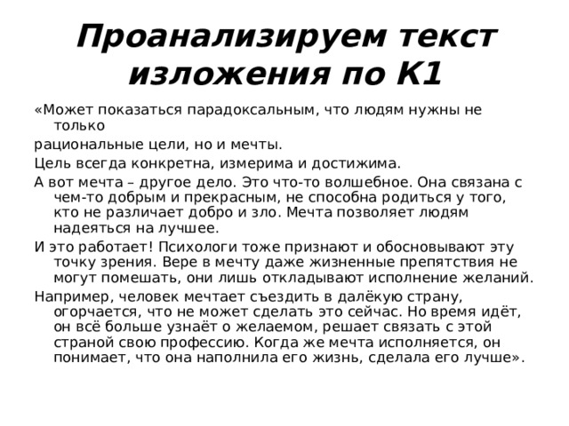 Проанализируем текст изложения по К1 «Может показаться парадоксальным, что людям нужны не только рациональные цели, но и мечты. Цель всегда конкретна, измерима и достижима. А вот мечта – другое дело. Это что-то волшебное. Она связана с чем-то добрым и прекрасным, не способна родиться у того, кто не различает добро и зло. Мечта позволяет людям надеяться на лучшее. И это работает! Психологи тоже признают и обосновывают эту точку зрения. Вере в мечту даже жизненные препятствия не могут помешать, они лишь откладывают исполнение желаний. Например, человек мечтает съездить в далёкую страну, огорчается, что не может сделать это сейчас. Но время идёт, он всё больше узнаёт о желаемом, решает связать с этой страной свою профессию. Когда же мечта исполняется, он понимает, что она наполнила его жизнь, сделала его лучше». 