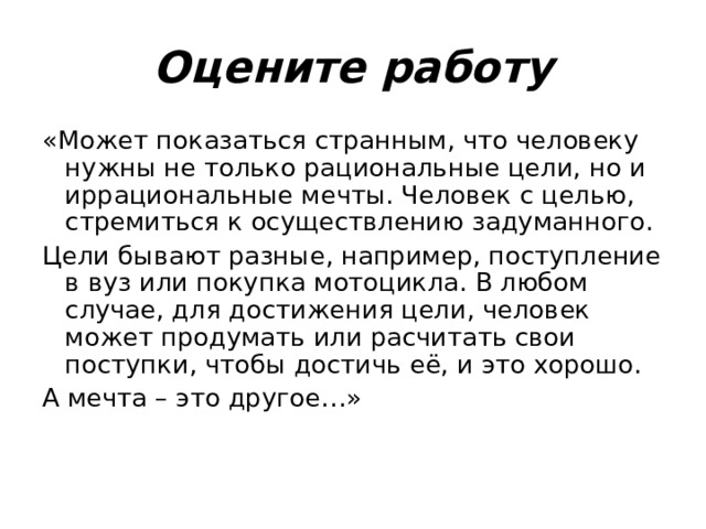 Оцените работу «Может показаться странным, что человеку нужны не только рациональные цели, но и иррациональные мечты. Человек с целью, стремиться к осуществлению задуманного. Цели бывают разные, например, поступление в вуз или покупка мотоцикла. В любом случае, для достижения цели, человек может продумать или расчитать свои поступки, чтобы достичь её, и это хорошо. А мечта – это другое…» 