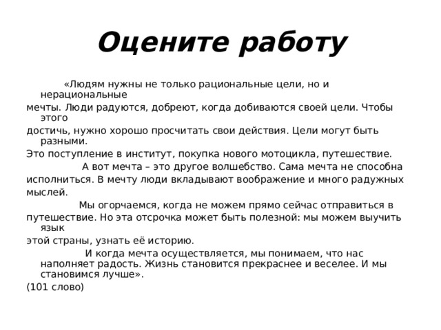 Оцените работу  «Людям нужны не только рациональные цели, но и нерациональные мечты. Люди радуются, добреют, когда добиваются своей цели. Чтобы этого достичь, нужно хорошо просчитать свои действия. Цели могут быть разными. Это поступление в институт, покупка нового мотоцикла, путешествие.  А вот мечта – это другое волшебство. Сама мечта не способна исполниться. В мечту люди вкладывают воображение и много радужных мыслей.  Мы огорчаемся, когда не можем прямо сейчас отправиться в путешествие. Но эта отсрочка может быть полезной: мы можем выучить язык этой страны, узнать её историю.  И когда мечта осуществляется, мы понимаем, что нас наполняет радость. Жизнь становится прекраснее и веселее. И мы становимся лучше». (101 слово) 