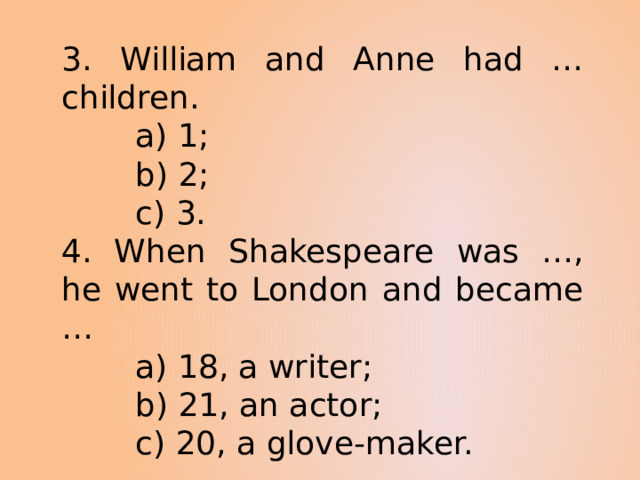3. William and Anne had … children.  a) 1;  b) 2;  c) 3. 4. When Shakespeare was …, he went to London and became …  a) 18, a writer;  b) 21, an actor;  c) 20, a glove-maker. 