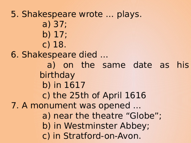 5. Shakespeare wrote … plays.  a) 37;  b) 17;  c) 18. 6. Shakespeare died …  a) on the same date as his birthday  b) in 1617  c) the 25th of April 1616 7. A monument was opened …  a) near the theatre “Globe”;  b) in Westminster Abbey;  c) in Stratford-on-Avon. 