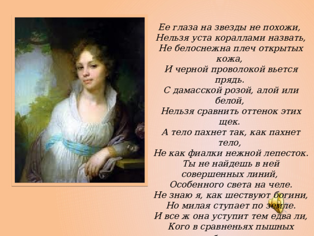 Ее глаза на звезды не похожи,  Нельзя уста кораллами назвать,  Не белоснежна плеч открытых кожа,  И черной проволокой вьется прядь.  С дамасской розой, алой или белой,  Нельзя сравнить оттенок этих щек.  А тело пахнет так, как пахнет тело,  Не как фиалки нежной лепесток.  Ты не найдешь в ней совершенных линий,  Особенного света на челе.  Не знаю я, как шествуют богини,  Но милая ступает по земле.  И все ж она уступит тем едва ли,  Кого в сравненьях пышных оболгали . 