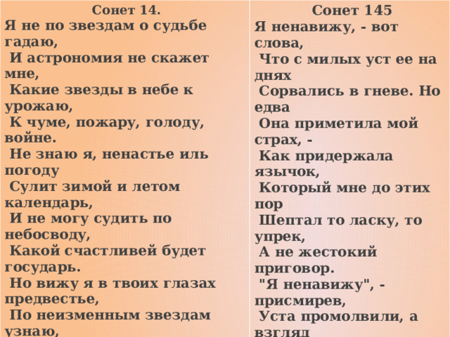  Сонет 14. Я не по звездам о судьбе гадаю,  Сонет 145 Я ненавижу, - вот слова,  И астрономия не скажет мне,  Что с милых уст ее на днях  Какие звезды в небе к урожаю,  К чуме, пожару, голоду, войне.  Сорвались в гневе. Но едва  Она приметила мой страх, -  Не знаю я, ненастье иль погоду  Как придержала язычок,  Сулит зимой и летом календарь,  Который мне до этих пор  И не могу судить по небосводу,  Какой счастливей будет государь.  Шептал то ласку, то упрек,  Но вижу я в твоих глазах предвестье,  А не жестокий приговор.  По неизменным звездам узнаю,  