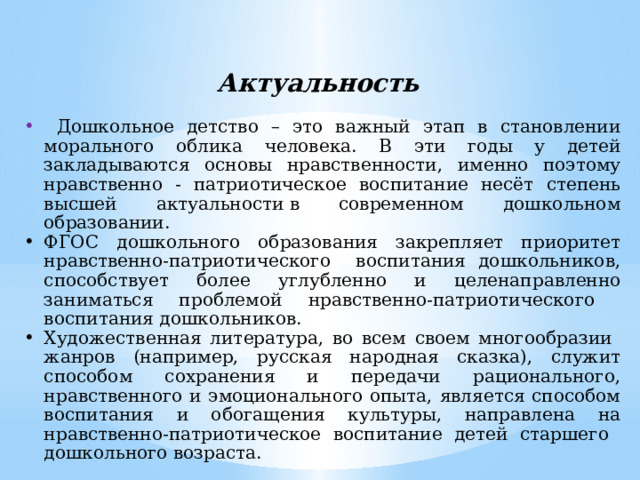 Актуальность  Дошкольное детство – это важный этап в становлении морального облика человека. В эти годы у детей закладываются основы нравственности, именно поэтому нравственно - патриотическое воспитание несёт степень высшей актуальности в современном дошкольном образовании. ФГОС дошкольного образования закрепляет приоритет нравственно-патриотического воспитания дошкольников, способствует более углубленно и целенаправленно заниматься проблемой нравственно-патриотического воспитания дошкольников. Художественная литература, во всем своем многообразии жанров (например, русская народная сказка), служит способом сохранения и передачи рационального, нравственного и эмоционального опыта, является способом воспитания и обогащения культуры, направлена на нравственно-патриотическое воспитание детей старшего дошкольного возраста. 