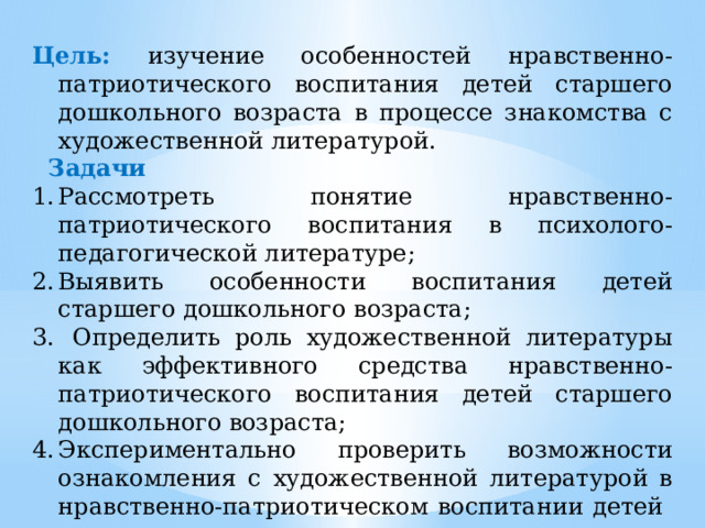 Цель: изучение особенностей нравственно-патриотического воспитания детей старшего дошкольного возраста в процессе знакомства с художественной литературой.  Задачи Рассмотреть понятие нравственно-патриотического воспитания в психолого-педагогической литературе; Выявить особенности воспитания детей старшего дошкольного возраста;  Определить роль художественной литературы как эффективного средства нравственно-патриотического воспитания детей старшего дошкольного возраста; Экспериментально проверить возможности ознакомления с художественной литературой в нравственно-патриотическом воспитании детей дошкольного возраста. 