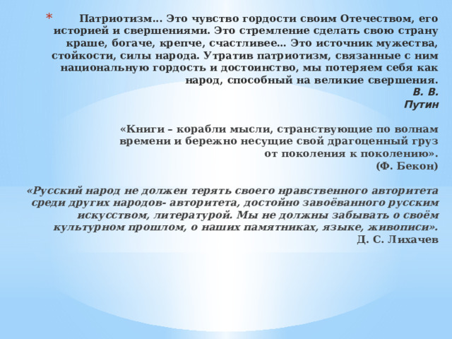 Патриотизм... Это чувство гордости своим Отечеством, его историей и свершениями. Это стремление сделать свою страну краше, богаче, крепче, счастливее… Это источник мужества, стойкости, силы народа. Утратив патриотизм, связанные с ним национальную гордость и достоинство, мы потеряем себя как народ, способный на великие свершения.                                                                                                                В. В. Путин   «Книги – корабли мысли, странствующие по волнам  времени и бережно несущие свой драгоценный груз  от поколения к поколению».  (Ф. Бекон)   «Русский народ не должен терять своего нравственного авторитета среди других народов- авторитета, достойно завоёванного русским искусством, литературой. Мы не должны забывать о своём культурном прошлом, о наших памятниках, языке, живописи».  Д. С. Лихачев   