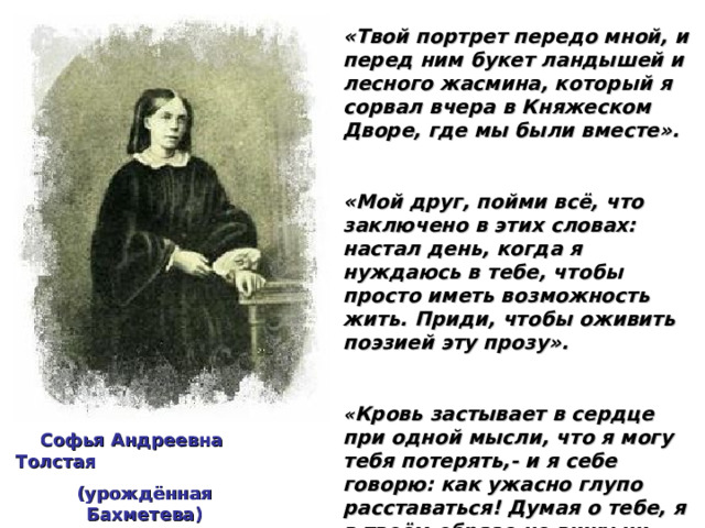 «Твой портрет передо мной, и перед ним букет ландышей и лесного жасмина, который я сорвал вчера в Княжеском Дворе, где мы были вместе».  «Мой друг, пойми всё, что заключено в этих словах: настал день, когда я нуждаюсь в тебе, чтобы просто иметь возможность жить. Приди, чтобы оживить поэзией эту прозу».  « Кровь застывает в сердце при одной мысли, что я могу тебя потерять,- и я себе говорю: как ужасно глупо расставаться! Думая о тебе, я в твоём образе не вижу ни одной тени, - всё лишь свет и счастье…»  (из писем А.К.Толстого Софье Андреевне)   Софья Андреевна Толстая (урождённая Бахметева) 