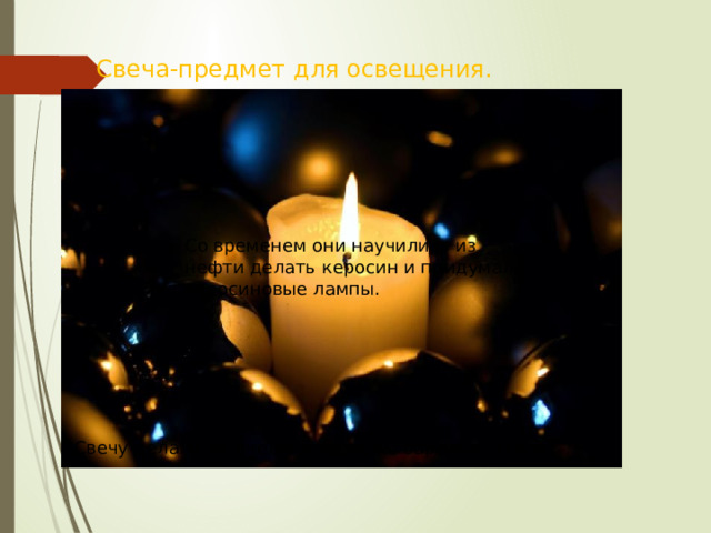 Свеча-предмет для освещения. Со временем они научились из нефти делать керосин и придумали керосиновые лампы. Свечу делали из пчелиного воска, бараньего сала. 