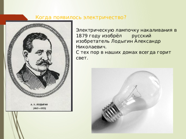 Когда появилось электричество? Электрическую лампочку накаливания в 1879 году изобрёл  русский изобретатель Лодыгин Александр  Николаевич. С тех пор в наших домах всегда горит свет. 