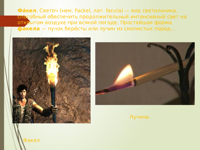 Фа́кел , Светоч (нем. Fackel, лат. facula) — вид светильника, способный обеспечить продолжительный интенсивный свет на открытом воздухе при всякой погоде. Простейшая форма факела — пучок берёсты или лучин из смолистых пород... Лучина. Факел 